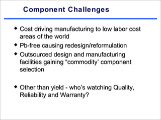 Component Challenges

   Cost driving manufacturing to low labor cost
    areas of the world
   Pb-free causing redesign/reformulation
   Outsourced design and manufacturing
    facilities gaining “commodity’ component
    selection

   Other than yield - who’s watching Quality,
    Reliability and Warranty?
 