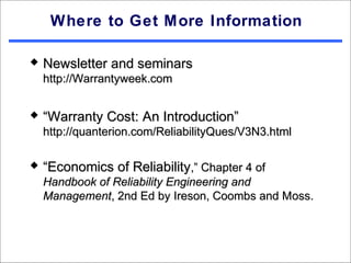 Where to Get More Information

   Newsletter and seminars
    http://Warrantyweek.com


   “Warranty Cost: An Introduction”
    http://quanterion.com/ReliabilityQues/V3N3.html

   “Economics of Reliability,” Chapter 4 of
    Handbook of Reliability Engineering and
    Management, 2nd Ed by Ireson, Coombs and Moss.
 
