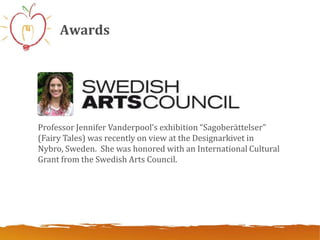 Awards




Professor Jennifer Vanderpool’s exhibition “Sagoberättelser”
(Fairy Tales) was recently on view at the Designarkivet in
Nybro, Sweden. She was honored with an International Cultural
Grant from the Swedish Arts Council.
 