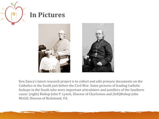 In Pictures




Ken Zanca’s latest research project is to collect and edit primary documents on the
Catholics in the South just before the Civil War. Some pictures of leading Catholic
bishops in the South who were important articulators and justifiers of the Southern
cause: (right) Bishop John P. Lynch, Diocese of Charleston and (left)Bishop John
McGill, Diocese of Richmond, VA.
 