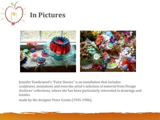In Pictures




Jennifer Vanderpool’s “Fairy Stories” is an installation that includes
sculptures, animations and even the artist's selection of material from Design
Archives' collections, where she has been particularly interested in drawings and
textiles
made ​by the designer Peter Condu (1945-1986).
 
