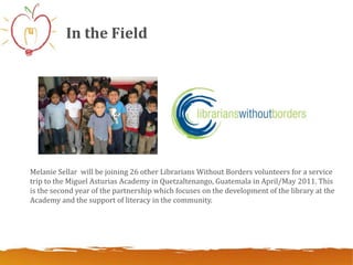 In the Field




Melanie Sellar will be joining 26 other Librarians Without Borders volunteers for a service
trip to the Miguel Asturias Academy in Quetzaltenango, Guatemala in April/May 2011. This
is the second year of the partnership which focuses on the development of the library at the
Academy and the support of literacy in the community.
 
