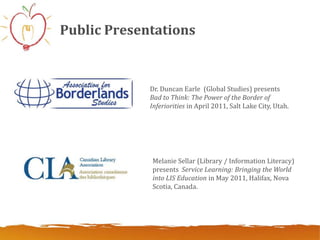 Public Presentations


             Dr. Duncan Earle (Global Studies) presents
             Bad to Think: The Power of the Border of
             Inferiorities in April 2011, Salt Lake City, Utah.




             Melanie Sellar (Library / Information Literacy)
             presents Service Learning: Bringing the World
             into LIS Education in May 2011, Halifax, Nova
             Scotia, Canada.
 