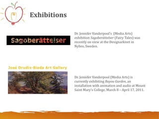 Exhibitions

              Dr. Jennifer Vanderpool’s (Media Arts)
              exhibition Sagoberättelser (Fairy Tales) was
              recently on view at the Designarkivet in
              Nybro, Sweden.




              Dr. Jennifer Vanderpool (Media Arts) is
              currently exhibiting Bayou Garden, an
              installation with animation and audio at Mount
              Saint Mary’s College, March 8 – April 17, 2011.
 