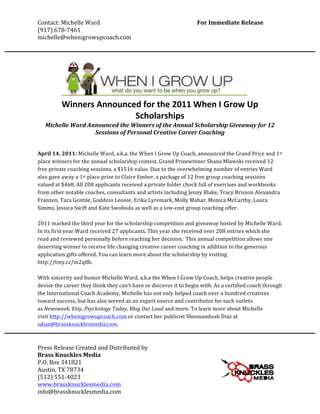 Contact:	
  Michelle	
  Ward	
                                           	
                             For	
  Immediate	
  Release	
  
(917)	
  678-­‐7461	
  	
                                                	
                                                        	
  
michelle@whenigrowupcoach.com	
  
	
  
       	
  
	
  


               Winners	
  Announced	
  for	
  the	
  2011	
  When	
  I	
  Grow	
  Up	
  
                                  Scholarships	
  	
  
       Michelle	
  Ward	
  Announced	
  the	
  Winners	
  of	
  the	
  Annual	
  Scholarship	
  Giveaway	
  for	
  12	
  
                             Sessions	
  of	
  Personal	
  Creative	
  Career	
  Coaching	
  
                                                             	
  
	
  
April	
  14,	
  2011:	
  Michelle	
  Ward,	
  a.k.a.	
  the	
  When	
  I	
  Grow	
  Up	
  Coach,	
  announced	
  the	
  Grand	
  Price	
  and	
  1st	
  
place	
  winners	
  for	
  the	
  annual	
  scholarship	
  contest.	
  Grand	
  Prizewinner	
  Shana	
  Mlawski	
  received	
  12	
  
free	
  private	
  coaching	
  sessions,	
  a	
  $1516	
  value.	
  Due	
  to	
  the	
  overwhelming	
  number	
  of	
  entries	
  Ward	
  
also	
  gave	
  away	
  a	
  1st	
  place	
  prize	
  to	
  Claire	
  Ember,	
  a	
  package	
  of	
  12	
  free	
  group	
  coaching	
  sessions	
  
valued	
  at	
  $468.	
  All	
  208	
  applicants	
  received	
  a	
  private	
  folder	
  chock	
  full	
  of	
  exercises	
  and	
  workbooks	
  
from	
  other	
  notable	
  coaches,	
  consultants	
  and	
  artists	
  including	
  Jenny	
  Blake,	
  Tracy	
  Brisson	
  Alexandra	
  
Franzen,	
  Tara	
  Gentile,	
  Goddess	
  Leonie,	
  Erika	
  Lyremark,	
  Molly	
  Mahar,	
  Monica	
  McCarthy,	
  Laura	
  
Simms,	
  Jessica	
  Swift	
  and	
  Kate	
  Swoboda	
  as	
  well	
  as	
  a	
  low-­‐cost	
  group	
  coaching	
  offer.	
  
	
  
2011	
  marked	
  the	
  third	
  year	
  for	
  the	
  scholarship	
  competition	
  and	
  giveaway	
  hosted	
  by	
  Michelle	
  Ward.	
  
In	
  its	
  first	
  year	
  Ward	
  received	
  27	
  applicants.	
  This	
  year	
  she	
  received	
  over	
  208	
  entries	
  which	
  she	
  
read	
  and	
  reviewed	
  personally	
  before	
  reaching	
  her	
  decision.	
  	
  This	
  annual	
  competition	
  allows	
  one	
  
deserving	
  winner	
  to	
  receive	
  life	
  changing	
  creative	
  career	
  coaching	
  in	
  addition	
  to	
  the	
  generous	
  
application	
  gifts	
  offered.	
  You	
  can	
  learn	
  more	
  about	
  the	
  scholarship	
  by	
  visiting	
  
http://tiny.cc/m2q8b.	
  
	
  
With	
  sincerity	
  and	
  humor	
  Michelle	
  Ward,	
  a.k.a	
  the	
  When	
  I	
  Grow	
  Up	
  Coach,	
  helps	
  creative	
  people	
  
devise	
  the	
  career	
  they	
  think	
  they	
  can't	
  have	
  or	
  discover	
  it	
  to	
  begin	
  with.	
  As	
  a	
  certified	
  coach	
  through	
  
the	
  International	
  Coach	
  Academy,	
  Michelle	
  has	
  not	
  only	
  helped	
  coach	
  over	
  a	
  hundred	
  creatives	
  
toward	
  success,	
  but	
  has	
  also	
  served	
  as	
  an	
  expert	
  source	
  and	
  contributor	
  for	
  such	
  outlets	
  
as	
  Newsweek,	
  Etsy,	
  Psychology	
  Today,	
  Blog	
  Out	
  Loud	
  and	
  more.	
  To	
  learn	
  more	
  about	
  Michelle	
  
visit	
  http://whenigrowupcoach.com	
  or	
  contact	
  her	
  publicist	
  Shennandoah	
  Diaz	
  at	
  
sdiaz@brassknucklesmedia.com.	
  	
  
	
  

Press	
  Release	
  Created	
  and	
  Distributed	
  by	
  	
  	
  
Brass	
  Knuckles	
  Media	
  
P.O.	
  Box	
  341821	
  
Austin,	
  TX	
  78734	
  
(512)	
  551-­‐4023	
  
www.brassknucklesmedia.com	
  
info@brassknucklesmedia.com	
  
 