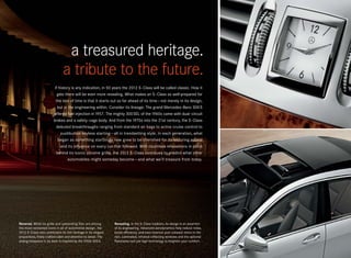 a treasured heritage.
                                a tribute to the future.
                          If history is any indication, in 50 years the 2012 S -Class will be called classic. How it
                            gets there will be even more revealing. What makes an S -Class so well-prepared for
                           the test of time is that it starts out so far ahead of its time — not merely in its design,
                            but in the engineering within. Consider its lineage: The grand Mercedes-Benz 300 S
                         offered fuel injection in 1957. The mighty 300 SEL of the 1960s came with dual-circuit
                         brakes and a safety-cage body. And from the 1970s into the 21st century, the S -Class
                           debuted breakthroughs ranging from standard air bags to active cruise control to
                              pushbutton keyless starting — all in trendsetting style. In each generation, what
                             began as something startlingly new grew to be cherished for its enduring appeal
                              and its influence on every car that followed. With countless innovations in place
                           behind its iconic chrome grille, the 2012 S -Class continues to predict what other
                                  automobiles might someday become — and what we’ll treasure from today.




Revered. While its grille and upstanding Star are among           Revealing. In the S- Class tradition, its design is an assertion
the most renowned icons in all of automotive design, the          of its engineering. Advanced aerodynamics help reduce noise,
2012 S - Class also celebrates its rich heritage in its elegant   boost efficiency, and even improve your outward vision in the
proportions, finely crafted cabin and attention to detail. The    rain. Laminated, infrared-reflecting windows and the optional
analog timepiece in its dash is inspired by the 1950s 300 S.      Panorama roof use high technology to heighten your comfort.
 