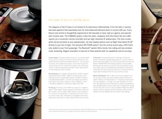 the state of the art, artfully done.

The elegance of the S-Class is not limited to its meticulous craftsmanship. From the helm, it quickly
becomes apparent how seamlessly even its most advanced elements work in concert with you. Every
feature and control is thoughtfully engineered to fall naturally to hand, read at a glance, and operate
with intuitive ease. The COMAND system unites the audio, navigation and information like live traffic
reports via a convenient central controller and two high-resolution 8" widescreens. The main screen,
which serves primarily as your speedometer, can also display options such as Night View Assist PLUS8
directly in your line of sight. The exclusive SPLITVIEW option15 lets the central screen play a DVD that’s
only visible to your front passenger. The Bluetooth® system offers hands -free calling and new wireless
music streaming. Elegant innovation is how the S-Class extends both its capabilities and its courtesy.


In your hands. Convenient, backlit buttons on the steering wheel          In the zone. The optional Premium 2 Package 7 includes two
let you control a variety of functions without letting go of the          systems to help you negotiate tight spaces. A rear view camera20
wheel’s Premium leather and polished wood trim. You can adjust            shows a live color image on the central screen when you shift into
the audio, use the Bluetooth system,16 and thumb through the              Reverse. PARKTRONIC with Parking Guidance surveys parallel-
various screens of the multifunction display in the instrument            parking spots for size as you drive by, then helps guide you into
cluster. An optional heated steering wheel7 offers rapid warmth           your chosen space. The Package also provides the convenience
on winter days and chilly mornings.                                       of KEYLESS-GO, which lets you unlock your S-Class and start its
                                                                          engine without taking the key from your pocket or purse.
All around you. A 15 -speaker harman/kardon LOGIC7 ® system
outputs 600 watts of Dolby ® Digital 5.1 surround sound. Your             Above and beyond. With 15 high- performance speakers and
listening choices are seemingly limitless: HD Radio™ stations,            four acoustic lenses, the optional Bang & Olufsen BeoSound™
SiriusXM Satellite Radio,17 a 6-DVD/CD changer and memory                 system 7 delivers 1,200 total watts of 7.1- channel surround sound
card reader in the dash, a USB port, iPod® integration,18 and a           from two amplifiers — a compact 750 - watt ICEpower unit and a
7.2GB Music Register for storing your digital music files.                450- watt digital processor. Reproduction quality is exceptional at
                                                                          every seating position, yet very little sound is audible from outside
On the go. Served by a fast 40GB hard drive, the navigation               the car. Even when it’s not in use, the system elevates the cabin’s
system19 offers Zagat ® Survey ratings for restaurants, hotels and        aesthetic with its signature aluminum speaker grilles and four
golf courses. Live SiriusXM Traffic updates17 allow automatic             tweeter units that integrate with the ambient cabin lighting.
re -routing to your destination. Enhanced Voice Control lets
you access many audio, phonebook and navigation features by
speaking normally, with no need to spell out the names of cities.




S 550 shown with optional Cashmere/Savanna Premium leather, Burl Walnut wood trim, and optional Night View Assist PLUS, and
Driver Assistance and Premium 2 Packages. Please see endnotes at back of brochure.
 