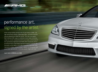 performance art.
signed by the artist.
All the racing trophies earned in the 45-year history of AMG — the
high-performance division of Mercedes -Benz — can still not tell the
story as eloquently as these four words: “One man, one engine.”
Each individual AMG engine is crafted by its own master technician,
using race-proven components and his own hands. Lift the hood of
the superlatively engineered automobile which houses this work of
art and you’ll see a metal plaque bearing his signature. Set free into
the world, an S 63 AMG or S 65 AMG is destined to generate some
impressive numbers. And all of them — whether it’s horsepower and
pound-feet, mph and rpm, or seconds and g’s — begin with “one.”


Learn more at MBUSA.com/AMG
 