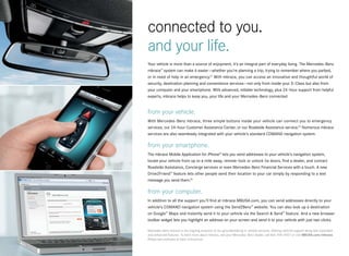 connected to you.
and your life.
Your vehicle is more than a source of enjoyment, it’s an integral part of everyday living. The Mercedes-Benz
mbrace™ system can make it easier — whether you’re planning a trip, trying to remember where you parked,
or in need of help in an emergency.21 With mbrace, you can access an innovative and thoughtful world of
security, destination planning and convenience services — not only from inside your S-Class but also from
your computer and your smartphone. With advanced, reliable technology, plus 24 -hour support from helpful
experts, mbrace helps to keep you, your life and your Mercedes -Benz connected.


from your vehicle.
With Mercedes -Benz mbrace, three simple buttons inside your vehicle can connect you to emergency
services, our 24-hour Customer Assistance Center, or our Roadside Assistance service.22 Numerous mbrace
services are also seamlessly integrated with your vehicle’s standard COMAND navigation system.

from your smartphone.
The mbrace Mobile Application for iPhone® lets you send addresses to your vehicle’s navigation system,
locate your vehicle from up to a mile away, remote -lock or unlock its doors, find a dealer, and contact
Roadside Assistance, Concierge services or even Mercedes-Benz Financial Services with a touch. A new
Drive2Friend™ feature lets other people send their location to your car simply by responding to a text
message you send them.23

from your computer.
In addition to all the support you’ll find at mbrace.MBUSA.com, you can send addresses directly to your
vehicle’s COMAND navigation system using the Send2Benz™ website. You can also look up a destination
on Google™ Maps and instantly send it to your vehicle via the Search & Send™ feature. And a new browser
toolbar widget lets you highlight an address on your screen and send it to your vehicle with just two clicks.

Mercedes -Benz mbrace is the ongoing evolution of our groundbreaking in -vehicle services, offering national support along with expanded
and enhanced features. To learn more about mbrace, see your Mercedes -Benz dealer, call 866-990-9007 or visit MBUSA.com/mbrace.
Please see endnotes at back of brochure.
 