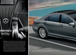 Persuasive. Four engine choices — two of them new to the 2012 S - Class —
offer an impressive blend of swift response, surprising efficiency and low
emissions. The 3.0-liter turbodiesel V-6 of the new S 350 BlueTEC emits
fewer greenhouse gases than most gasoline engines. In the S 550, a new
429-hp V-8 features twin turbochargers spinning up to 150,000 rpm and
rapid -multispark ignition that can fire four times in a millisecond. Both
generate more than 450 lb -ft of torque at well under 2,000 rpm, and
deliver it via a 7- speed automatic transmission that’s been reengineered
for smoother, more efficient response. The remaining S - Class powerplant
choices are no less compelling: An advanced V-6 teamed with a torque-
rich electric motor and lithium -ion battery in the innovative S 400 HYBRID.   S 550 shown with Andorite Grey metallic paint and optional Panorama roof, and Driver Assistance,
And a sublimely smooth 510-hp twin-turbo V-12 in the majestic S 600.           Premium 2 and Sport Packages. Please see endnotes at back of brochure.
 