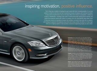 inspiring motivation. positive influence.
                The S -Class has a tradition of leading the way forward with ever-increasing rapidity. It’s not just
            evident in a brisk 0-to-60 time, but how it accelerates the pace of progress with continual innovation
                in every arena of performance. No car in its class offers more choices in powerplants — whether by
             number or classification — including a twin-turbo V-8 with precise high-pressure Direct Injection, the
             world’s first production hybrid with a lithium-ion battery, and a 50-state BlueTEC clean diesel. Every
            S -Class also converts its abundance of power into confident command of any road, with an adaptive,
           self- leveling air suspension that balances crisp control with velvety comfort. So while an S -Class might
                  whisk you to highway speeds in mere seconds, its advanced engineering propels you years ahead.




                                                               Composed. The S - Class driver can enjoy agile handling
                                                               while all aboard savor its air-cushioned ride. The semi-active
                                                               AIRMATIC suspension employs our Adaptive Damping System
                                                               (ADS) to expertly balance ride and handling as road conditions
                                                               change. It teams with our Direct-steer system to ease parking
                                                               effort and enhance high-speed stability. Active Body Control
                                                               (ABC, standard on the S 600 and an S 550 option5) is arguably
                                                               the most advanced fully active suspension in production. It
                                                               responds instantly to optimize comfort and control in virtually
                                                               any driving situation. Both ABC and AIRMATIC feature driver -
                                                               selectable Sport and Comfort modes, 4 - wheel level control,
                                                               and automatic lowering at higher speeds to enhance stability.

                                                               Engaged. Standard on the S 350 BlueTEC and optional on the
                                                               S 550, 4matic™ all- wheel drive integrates our 4- wheel Electronic
                                                               Traction System.3 4 - ETS continually redistributes the engine’s
                                                               torque toward the wheels — or single wheel — with the best grip.
                                                               With light weight and a 45:55 front/rear torque split, 4matic
                                                               enhances handling on dry roads, too.

                                                               Poised. Large yet light 18" alloy wheels are standard on most
                                                               models, while the S 600 rides on staggered-width 19" wheels.
                                                               A wide selection of optional 19" and 20" alloy wheels is also
                                                               offered — including iconic AMG wheels in either of two Sport
                                                               Packages for the S 350 BlueTEC, S 400 HYBRID and S 550.6
 