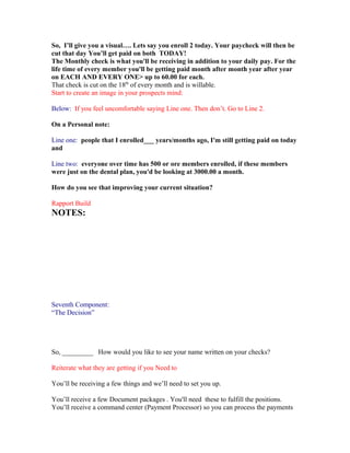 So, I’ll give you a visual…. Lets say you enroll 2 today. Your paycheck will then be
cut that day You’ll get paid on both TODAY!
The Monthly check is what you'll be receiving in addition to your daily pay. For the
life time of every member you'll be getting paid month after month year after year
on EACH AND EVERY ONE> up to 60.00 for each.
That check is cut on the 18th of every month and is willable.
Start to create an image in your prospects mind:

Below: If you feel uncomfortable saying Line one. Then don’t. Go to Line 2.

On a Personal note:

Line one: people that I enrolled___ years/months ago, I'm still getting paid on today
and

Line two: everyone over time has 500 or ore members enrolled, if these members
were just on the dental plan, you'd be looking at 3000.00 a month.

How do you see that improving your current situation?

Rapport Build
NOTES:




Seventh Component:
“The Decision”




So, _________ How would you like to see your name written on your checks?

Reiterate what they are getting if you Need to

You’ll be receiving a few things and we’ll need to set you up.

You’ll receive a few Document packages . You'll need these to fulfill the positions.
You’ll receive a command center (Payment Processor) so you can process the payments
 