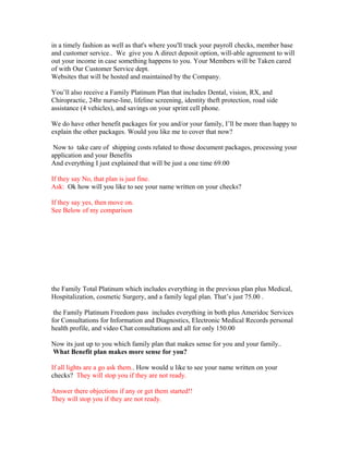 in a timely fashion as well as that's where you'll track your payroll checks, member base
and customer service.. We give you A direct deposit option, will-able agreement to will
out your income in case something happens to you. Your Members will be Taken cared
of with Our Customer Service dept.
Websites that will be hosted and maintained by the Company.

You’ll also receive a Family Platinum Plan that includes Dental, vision, RX, and
Chiropractic, 24hr nurse-line, lifeline screening, identity theft protection, road side
assistance (4 vehicles), and savings on your sprint cell phone.

We do have other benefit packages for you and/or your family, I’ll be more than happy to
explain the other packages. Would you like me to cover that now?

 Now to take care of shipping costs related to those document packages, processing your
application and your Benefits
And everything I just explained that will be just a one time 69.00

If they say No, that plan is just fine.
Ask: Ok how will you like to see your name written on your checks?

If they say yes, then move on.
See Below of my comparison




the Family Total Platinum which includes everything in the previous plan plus Medical,
Hospitalization, cosmetic Surgery, and a family legal plan. That’s just 75.00 .

 the Family Platinum Freedom pass includes everything in both plus Ameridoc Services
for Consultations for Information and Diagnostics, Electronic Medical Records personal
health profile, and video Chat consultations and all for only 150.00

Now its just up to you which family plan that makes sense for you and your family..
What Benefit plan makes more sense for you?

If all lights are a go ask them.. How would u like to see your name written on your
checks? They will stop you if they are not ready.

Answer there objections if any or get them started!!
They will stop you if they are not ready.
 