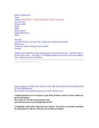 Info for Application:
Name:
Address (No PO Box) Federal Exp Needs to ship to the house.
City state zip
Phone number
Email
DOB
Male/ Female
Single/Married/ etc
SSN#

Payment:
Visa M/C Discover Am Exp: The 3 digit code on back not necessary
Debit Card
Checking: Include routing and acct number
Savings

Address must match the Card or Checking acct of the person paying. Ask What name is
on the Card or Acct. And ASK if The Billing address is the same as the home address.
This is Where its ok if its a PO Box.
~~~~~~~~~~~~~~~~~~~~~~~~~~~~~~~~~~~~~~~~~~~~~~~~~~~~~~~~~~~~~~~~~~
~~~~~~~~~~~~~~~~~~~~~~~~




Money Objection: WONT GET THIS IF YOU ASK THAT QUALIFYING QUESTION
IN THE BEGINNING.
Revert back to the qualifying questions to know what that was,.

I understand how it is to rob peter to pay Paul, if money wasn’t an issue would you
get started today?
On a scale of 1-10, how interested are you?
and when do you see yourself getting started?

I completely understand. Take down my number. If you have any further questions
do not hesitate to call me. I’ll be the one to help you further.
 