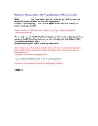 Opening for Purchased Lead Lists, Prospect Fountain, Self Serve Leads, Etc

Hello ___________, I'm _(your name) and the reason for my call is because you
Responded to our Ad about working with us part time,
and I was just wondering..... Are you still "Open" for an interview or have you
found something already?

Usually, if they are OPEN of course.. they'll say yes I am.. What is this about?
You then go right into:

We are a 20 year old Health Benefits Company and what we do is help people Save
money on Health Care Expenses and are actively looking for individuals to fill a
work at home position with us.
Is that something your "open" to hearing more about?

Most will say yes, If they do then interview them a bit more by asking a few questions
below for fact finding and rapport building. I listed possible questions depending on
answers I get. etc
 Remember your posture and rapport build.

To save us both sometime, I need to ask you some questions

Continue to Component one. Qualifying and Rapport Building


NOTES:
 
