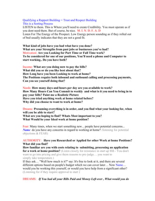 Qualifying a Rapport Building = Trust and Respect Building
This is a Sorting Process
LISTEN to them. This is Where you'll need to create Credibility. You must operate as if
you dont need them. But of course, be nice. M. I. N. D. F. A. D
Listen For The Energy of the Prospect. Low Energy person sounding as if they rolled out
of bed usually indicates that they are not a good fit.

What kind of jobs have you had what have you done?
What are your Strengths from past jobs or businesses you've had?
Motivation: Are you Looking for Part Time or Full Time work?
To be considered for one of our positions, You’ll need a phone and Computer to
start working.. Do you have both?

Income: What are you doing now to pay the bills?
What did you or do you like best about that?
How Long have you been Looking to work at home?
The Positions require both inbound and outbound calling and processing payments,
Can you see yourself doing that?

Needs: How many days and hours per day are you available to work?
How Many Hours Can You Commit to weekly and what is it you need to bring in to
pay your bills? Paint me a Realistic Picture
Have you tried anything work at home related before?
Why did you choose to want to work at home?

Dreams: Presuming everything is in order, and you find what your looking for, when
will you be able to start?
What are you hoping to find? Whats Most important to you?
What Would be your Ideal work at home position?

Fear: Many times, when we start something new... people have potential concerns...
Name do you have any concerns in regard to working at home? (listening for potential
objections & FEAR)

AUTHORITY: Have you Researched or Applied for other Work at home Positions?
What did you find?
How familiar are you with costs relating to submitting, processing an application
for a work at home position? (Listen closely for resistance in start up $$$ - You don't
want to go into pricing and give them reasons to pre-judge… you want to
simply take temperature.)
If they ask… "Well how much is it?" say: It's free to look at it, and there are several
different options based on people's budget which we can cover later… Now Name…
would you be working this yourself, or would you have help from a significant other?
(Listening for if they require approval to start )

DREAMS: If You had all your Bills Paid and Money Left over , What would you do
 
