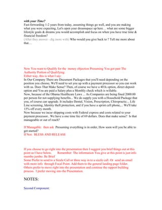 with your Time?
Fast-forwarding 1-2 years from today, assuming things go well, and you are making
what you were expecting, Let's open your dreamspace up here… what are some bigger
lifestyle goals & dreams you would accomplish and focus on when you have true time &
financial freedom?
(After they answer - dig more with) Who would you give back to ? Tell me more about
that…




Now You want to Qualify for the money objection Presuming You got past The
Authority Portion of Qualifying:
Either way, this is what I say:
In Our Company There are Document Packages that you'll need depending on the
position you choose, We'll need to set you up with a payment processor so you can work
with us. Does That Make Sense? Then, of course we have a 401k option, direct deposit
option and You are paid a Salary plus a Monthly check which is willable.
Now, because of the Obama Healthcare Laws ... As Companies are being fined 2000.00
per person for not supplying benefits... We do supply you with a Household Package that
you, of course can upgrade. It includes Dental, Vision, Prescription, Chiropractic... Life
Line screening, Identity theft protection, and if you have a sprint cell phone,... We'll take
15% off every month.
Now because we incur shipping costs with Federal express and costs related to your
payment processor.. We have a one time fee of 69 dollars. Does that make sense? Is that
manageable or out of reach?

If Managable: then ask Presuming everything is in order, How soon will you be able to
get started?
If Not: BLESS AND RELEASE



If you choose to go right into the presentation then I suggest you brief things out at this
point as I have below.     Remember: The information You give at this point is just info
mumbo jumbo. Be Brief
Some Prefer to send to a Sizzle Call or three way in to a sizzle call. Or send an email
with more info through Focal Point. Add them to the general landing page folder.
Others prefer to move right into the presentation and continue the rapport building
process. I prefer moving into the Presentation.

NOTES:

Second Component:
 