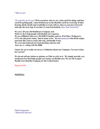 “Who we are”


 I'll wrap this up for you: I'll let you know who we are, what you'll be doing, and how
you'll be getting paid , I just briefed you on the Benefits you'll be receiving. If after
hearing all the details and would like to work with us, then we can move forward
and take the next step, if you don’t I wont feel insulted, Does That Sound fair?

We are a 20 year old Healthcare Company and
What we do is help people with Health care expenses.
We are affiliated with every MAJOR Franchise such as, Wal-Mart, Walgreen’s,
CVS, rite aid, pearl vision.. Just to name a few. We are partnered with all the major
networks like coast to coast, lab corp. and health Trans.
We were also featured on Good morning America and
have an A+ rating with the BBB.

I know for me it really served as a Validation about our Company. I’m sure it does
for you too?

We do not sell any lotions or potions, as I like to refer to it. We simply provide very
needed service that helps people save money on Health care, We are the Largest
Health Care Benefits Company in The United States.

Rapport build.



NOTES:




Third Component:
“About Our Services”
 
