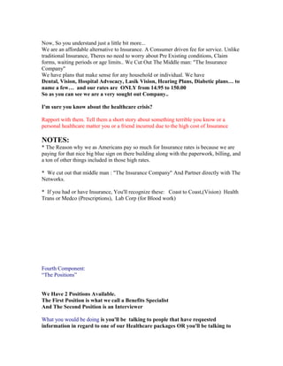 Now, So you understand just a little bit more...
We are an affordable alternative to Insurance. A Consumer driven fee for service. Unlike
traditional Insurance, Theres no need to worry about Pre Existing conditions, Claim
forms, waiting periods or age limits.. We Cut Out The Middle man: "The Insurance
Company"
We have plans that make sense for any household or individual. We have
Dental, Vision, Hospital Advocacy, Lasik Vision, Hearing Plans, Diabetic plans… to
name a few… and our rates are ONLY from 14.95 to 150.00
So as you can see we are a very sought out Company..

I'm sure you know about the healthcare crisis?

Rapport with them. Tell them a short story about something terrible you know or a
personal healthcare matter you or a friend incurred due to the high cost of Insurance

NOTES:
* The Reason why we as Americans pay so much for Insurance rates is because we are
paying for that nice big blue sign on there building along with the paperwork, billing, and
a ton of other things included in those high rates.

* We cut out that middle man : "The Insurance Company" And Partner directly with The
Networks.

* If you had or have Insurance, You'll recognize these: Coast to Coast,(Vision) Health
Trans or Medco (Prescriptions), Lab Corp (for Blood work)




Fourth Component:
“The Positions”


We Have 2 Positions Available.
The First Position is what we call a Benefits Specialist
And The Second Position is an Interviewer

What you would be doing is you'll be talking to people that have requested
information in regard to one of our Healthcare packages OR you'll be talking to
 