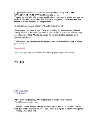 people that have requested information in regard to working with us JUST
EXACTLY THE SAME WAY I'm Responding to you.
You can work locally, with groups, small business owners, or at home.. Any way you
prefer is fine. You can certainly do a little bit of everything if you’d like. You’ll be
trained to master each one of these positions.

Is there any particular position you'd prefer to start out at?

So let me put your mind at ease. You wont be doing any telemarketing, No cold
calling, no door to door or do any kind of home parties. You will not be convincing
any body of anything. We simply present the information to people and move
forward from there.

You'll be working from the comfort of your home and have the flexibility of setting
your own hours.

Rapport build

So I’ll stop right here for a moment. Are there any questions you have for me?



NOTES:




Fifth Component:
“The Training”


More about the Training... We do Train you to master these positions.
You’ll be trained a few ways.

You’ll be Trained through a Online Training site, as well as On the Job Training
Calls that will be provided for you. These Calls are in regard to The Benefits; group
Training, Orientation calls
 