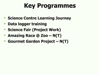 Key Programmes Science Centre Learning Journey Data logger training Science Fair (Project Work) Amazing Race @ Zoo – N(T) Gourmet Garden Project – N(T) 
