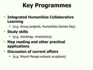Key Programmes Integrated Humanities Collaborative Learning (e.g. Group projects, Humanities Games Day) Study skills (e.g. mindmap, mnemonics) Map reading and other practical applications Discussion of current affairs   (e.g. Mount Merapi-volcanic eruptions) 