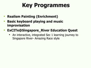 Key Programmes Realism Painting (Enrichment) Basic keyboard playing and music improvisation ExCITe@Singapore_River Education Quest An interactive, integrated Sec 1 learning journey to  Singapore River- Amazing Race style 
