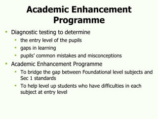 Academic Enhancement Programme Diagnostic testing to determine the entry level of the pupils gaps in learning pupils’ common mistakes and misconceptions Academic Enhancement Programme To bridge the gap between Foundational level subjects and Sec 1 standards To help level up students who have difficulties in each subject at entry level  