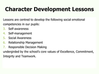 Character Development Lessons Lessons are centred to develop the following social emotional  competencies in our pupils: Self-awareness Self-management Social Awareness Relationship Management Responsible Decision Making undergirded by the school’s core values of Excellence, Commitment, Integrity and Teamwork. 