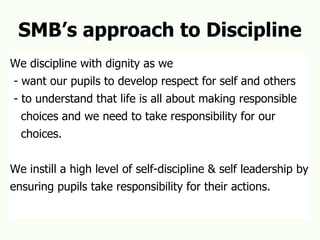 SMB’s approach to Discipline We discipline with dignity as we - want our pupils to develop respect for self and others - to understand that life is all about making responsible  choices and we need to take responsibility for our choices. We instill a high level of self-discipline & self leadership by  ensuring pupils take responsibility for their actions. 
