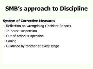 SMB’s approach to Discipline System of Corrective Measures - Reflection on wrongdoing (Incident Report) - In-house suspension - Out-of school suspension - Caning - Guidance by teacher at every stage 