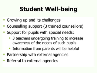 Student Well-being Growing up and its challenges  Counselling support (3 trained counsellors) Support for pupils with special needs:  3 teachers undergoing training to increase awareness of the needs of such pupils Information from parents will be helpful Partnership with external agencies Referral to external agencies 