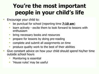 You’re the most important people in your child’s life Encourage your child to: be punctual for school (reporting time  7:10 am ) learn actively - excite them to look forward to lessons with enthusiasm bring necessary books and resources prepare for lessons by doing pre-reading complete and submit all assignments on time produce quality work to the best of their abilities Give constant advice on how your child should spend his/her time outside school hours Monitoring is essential ‘ House rules’ may be useful 