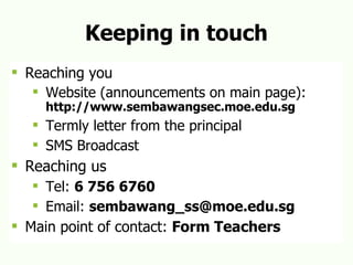 Keeping in touch Reaching you Website (announcements on main page):  http://www.sembawangsec.moe.edu.sg Termly letter from the principal SMS Broadcast Reaching us Tel:  6 756 6760 Email:  [email_address] Main point of contact:  Form Teachers 