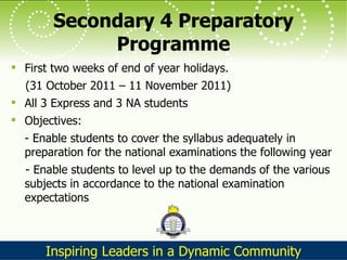Secondary 4 Preparatory Programme First two weeks of end of year holidays.  (31 October 2011 – 11 November 2011) All 3 Express and 3 NA students Objectives: - Enable students to cover the syllabus adequately in preparation for the national examinations the following year - Enable students to level up to the demands of the various subjects in accordance to the national examination expectations 