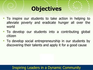 Objectives To inspire our students to take action in helping to alleviate poverty and eradicate hunger all over the world To develop our students into a contributing global citizen To develop social entrepreneurship in our students by discovering their talents and apply it for a good cause 