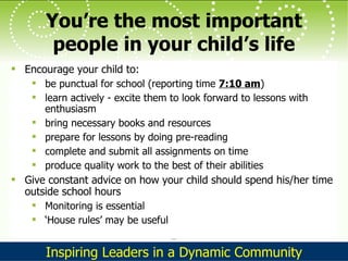 You’re the most important people in your child’s life Encourage your child to: be punctual for school (reporting time  7:10 am ) learn actively - excite them to look forward to lessons with enthusiasm bring necessary books and resources prepare for lessons by doing pre-reading complete and submit all assignments on time produce quality work to the best of their abilities Give constant advice on how your child should spend his/her time outside school hours Monitoring is essential ‘ House rules’ may be useful 