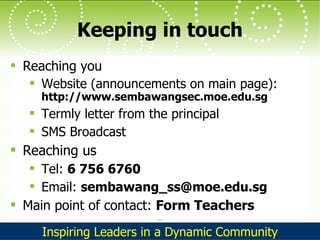 Keeping in touch Reaching you Website (announcements on main page):  http://www.sembawangsec.moe.edu.sg Termly letter from the principal SMS Broadcast Reaching us Tel:  6 756 6760 Email:  [email_address] Main point of contact:  Form Teachers 