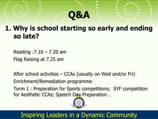 Q&A 1. Why is school starting so early and ending so late?  Reading :7.10 – 7.20 am  Flag Raising at 7.25 am After school activities – CCAs (usually on Wed and/or Fri) Enrichment/Remediation programme Term 1 : Preparation for Sports competitions;  SYF competition for Aesthetic CCAs; Speech Day Preparation… 