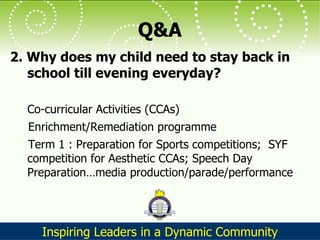 Q&A 2. Why does my child need to stay back in school till evening everyday?  Co-curricular Activities (CCAs) Enrichment/Remediation programme Term 1 : Preparation for Sports competitions;  SYF competition for Aesthetic CCAs; Speech Day Preparation…media production/parade/performance 