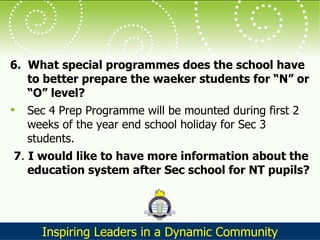 6.  What special programmes does the school have to better prepare the waeker students for “N” or “O” level?  Sec 4 Prep Programme will be mounted during first 2 weeks of the year end school holiday for Sec 3 students. 7 .  I would like to have more information about the education system after Sec school for NT pupils?   