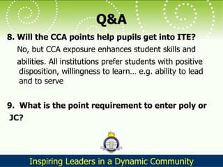 Q&A 8. Will the CCA points help pupils get into ITE?  No, but CCA exposure enhances student skills and  abilities. All institutions prefer students with positive disposition, willingness to learn… e.g. ability to lead and to serve 9.  What is the point requirement to enter poly or JC?  