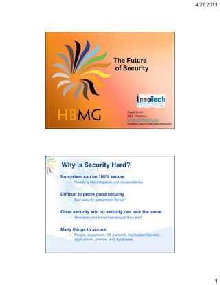 4/27/2011




                                The Future
                                of Security




                                         David Smith
                                         CEO  HBMGInc.
                                         dsmith@HBMGINC.com
                                         linkedin.com/in/davidsmithaustin




Why is Security Hard?
No system can be 100% secure
    – Reality is risk mitigation, not risk avoidance


Difficult to prove good security
    – Bad security gets proven for us!


Good security and no security can look the same
    – How does one know how secure they are?


Many things to secure
    – People, equipment, OS, network, Application Servers,
      applications, phones, and databases




                                                                                   1
 