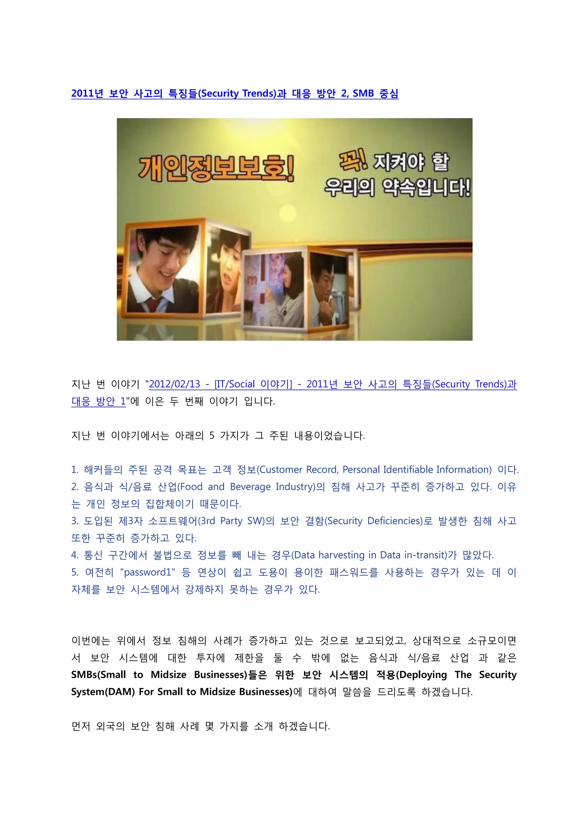 2011년 보안 사고의 특징들(Security Trends)과 대응 방안 2, SMB 중심




지난 번 이야기 "2012/02/13 - [IT/Social 이야기] - 2011년 보안 사고의 특징들(Security Trends)과
대응 방안 1"에 이은 두 번째 이야기 입니다.


지난 번 이야기에서는 아래의 5 가지가 그 주된 내용이었습니다.


1. 해커들의 주된 공격 목표는 고객 정보(Customer Record, Personal Identifiable Information) 이다.
2. 음식과 식/음료 산업(Food and Beverage Industry)의 침해 사고가 꾸준히 증가하고 있다. 이유
는 개인 정보의 집합체이기 때문이다.
3. 도입된 제3자 소프트웨어(3rd Party SW)의 보안 결함(Security Deficiencies)로 발생한 침해 사고
또한 꾸준히 증가하고 있다.
4. 통신 구간에서 불법으로 정보를 빼 내는 경우(Data harvesting in Data in-transit)가 많았다.
5. 여전히 "password1" 등 연상이 쉽고 도용이 용이한 패스워드를 사용하는 경우가 있는 데 이
자체를 보안 시스템에서 강제하지 못하는 경우가 있다.




이번에는 위에서 정보 침해의 사례가 증가하고 있는 것으로 보고되었고, 상대적으로 소규모이면
서 보안 시스템에 대한 투자에 제한을 둘 수 밖에 없는 음식과 식/음료 산업 과 같은
SMBs(Small to Midsize Businesses)들은 위한 보안 시스템의 적용(Deploying The Security
System(DAM) For Small to Midsize Businesses)에 대하여 말씀을 드리도록 하겠습니다.


먼저 외국의 보안 침해 사례 몇 가지를 소개 하겠습니다.
 