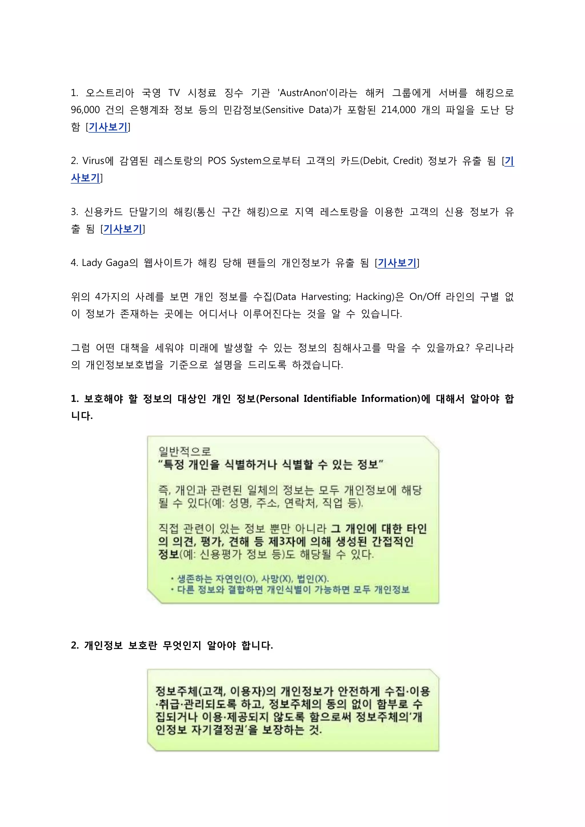 1. 오스트리아 국영 TV 시청료 징수 기관 'AustrAnon'이라는 해커 그룹에게 서버를 해킹으로
96,000 건의 은행계좌 정보 등의 민감정보(Sensitive Data)가 포함된 214,000 개의 파일을 도난 당
함 [기사보기]


2. Virus에 감염된 레스토랑의 POS System으로부터 고객의 카드(Debit, Credit) 정보가 유출 됨 [기
사보기]


3. 신용카드 단말기의 해킹(통신 구간 해킹)으로 지역 레스토랑을 이용한 고객의 신용 정보가 유
출 됨 [기사보기]


4. Lady Gaga의 웹사이트가 해킹 당해 펜들의 개인정보가 유출 됨 [기사보기]


위의 4가지의 사례를 보면 개인 정보를 수집(Data Harvesting; Hacking)은 On/Off 라인의 구별 없
이 정보가 존재하는 곳에는 어디서나 이루어진다는 것을 알 수 있습니다.


그럼 어떤 대책을 세워야 미래에 발생할 수 있는 정보의 침해사고를 막을 수 있을까요? 우리나라
의 개인정보보호법을 기준으로 설명을 드리도록 하겠습니다.


1. 보호해야 할 정보의 대상인 개인 정보(Personal Identifiable Information)에 대해서 알아야 합
니다.




2. 개인정보 보호란 무엇인지 알아야 합니다.
 