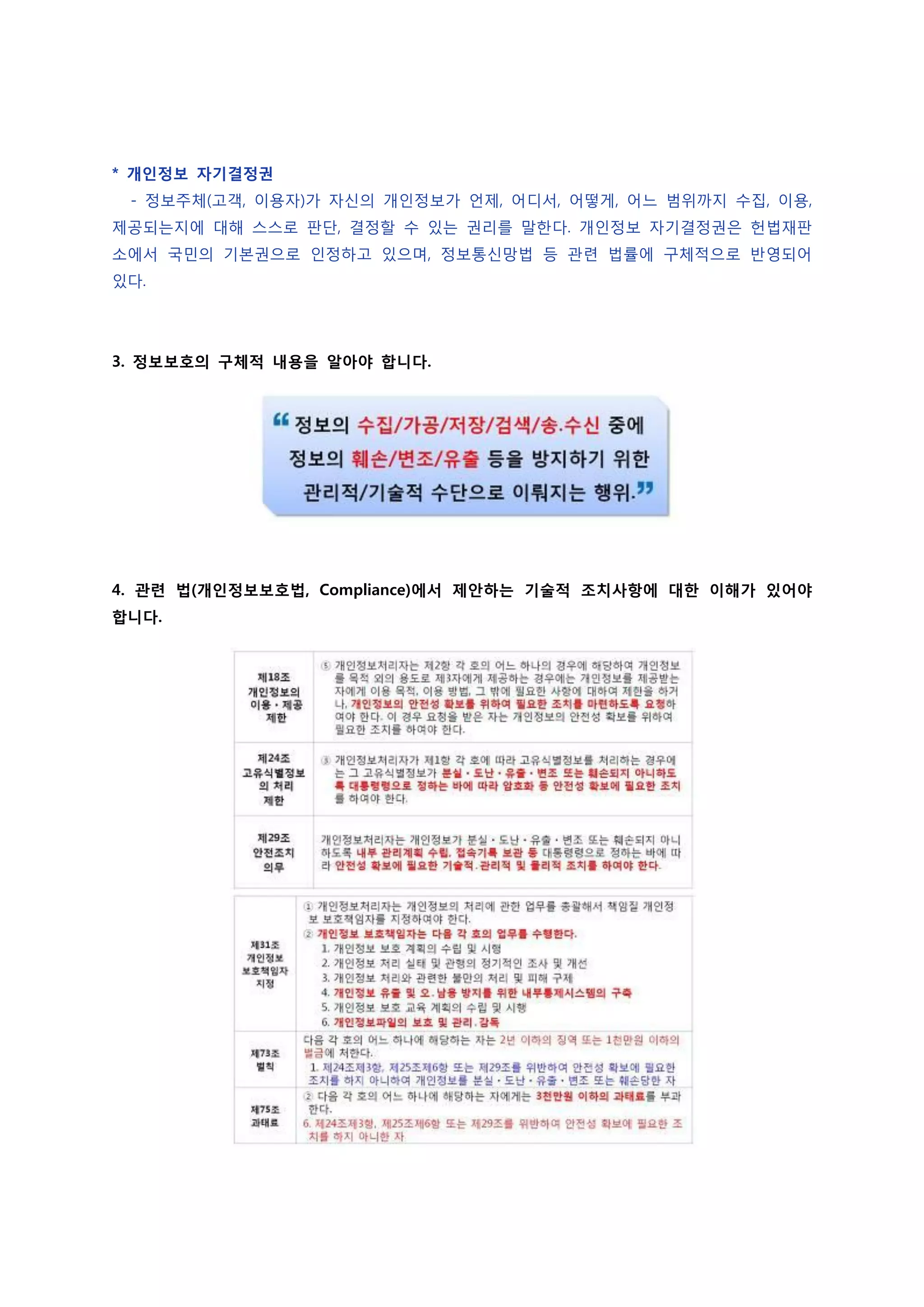 * 개인정보 자기결정권
 - 정보주체(고객, 이용자)가 자신의 개인정보가 언제, 어디서, 어떻게, 어느 범위까지 수집, 이용,
제공되는지에 대해 스스로 판단, 결정할 수 있는 권리를 말한다. 개인정보 자기결정권은 헌법재판
소에서 국민의 기본권으로 인정하고 있으며, 정보통신망법 등 관련 법률에 구체적으로 반영되어
있다.




3. 정보보호의 구체적 내용을 알아야 합니다.




4. 관련 법(개인정보보호법, Compliance)에서 제안하는 기술적 조치사항에 대한 이해가 있어야
합니다.
 