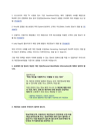 1. 오스트리아 국영 TV 시청료 징수 기관 'AustrAnon'이라는 해커 그룹에게 서버를 해킹으로
96,000 건의 은행계좌 정보 등의 민감정보(Sensitive Data)가 포함된 214,000 개의 파일을 도난 당
함 [기사보기]


2. Virus에 감염된 레스토랑의 POS System으로부터 고객의 카드(Debit, Credit) 정보가 유출 됨 [기
사보기]


3. 신용카드 단말기의 해킹(통신 구간 해킹)으로 지역 레스토랑을 이용한 고객의 신용 정보가 유
출 됨 [기사보기]


4. Lady Gaga의 웹사이트가 해킹 당해 펜들의 개인정보가 유출 됨 [기사보기]


위의 4가지의 사례를 보면 개인 정보를 수집(Data Harvesting; Hacking)은 On/Off 라인의 구별 없
이 정보가 존재하는 곳에는 어디서나 이루어진다는 것을 알 수 있습니다.


그럼 어떤 대책을 세워야 미래에 발생할 수 있는 정보의 침해사고를 막을 수 있을까요? 우리나라
의 개인정보보호법을 기준으로 설명을 드리도록 하겠습니다.


1. 보호해야 할 정보의 대상인 개인 정보(Personal Identifiable Information)에 대해서 알아야 합
니다.




2. 개인정보 보호란 무엇인지 알아야 합니다.
 