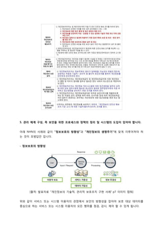 5. 관리 체계 구성, 즉 보안을 위한 프로세스와 정책의 정리 및 시스템의 도입이 있어야 합니다.


아래 NHN의 사례와 같이 "정보보호의 방향성"과 "개인정보의 생명주기"에 맞게 이루어져야 하
는 것이 모범답안 입니다.


- 정보보호의 방향성




    [출처: 발표자료 "개인정보의 기술적, 관리적 보호조치 구현 사례" p7 이미지 캡춰]


위와 같이 서비스 또는 시스템 이용자의 관점에서 보안의 방향성을 잡아야 보호 대상 데이터를
중심으로 하는 서비스 또는 시스템 이용자의 모든 행위를 점검, 감시, 제어 할 수 있게 됩니다.
 