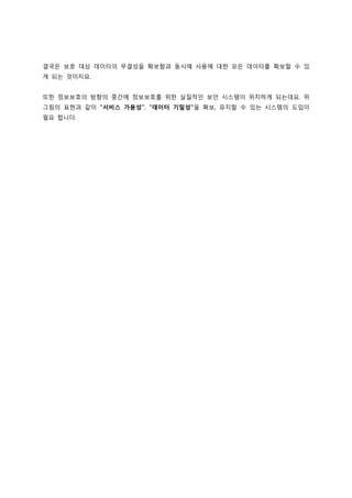 결국은 보호 대상 데이터의 무결성을 확보함과 동시에 사용에 대한 모든 데이터를 확보할 수 있
게 되는 것이지요.


또한 정보보호의 방향의 중간에 정보보호를 위한 실질적인 보안 시스템이 위치하게 되는데요. 위
그림의 표현과 같이 "서비스 가용성", "데이터 기밀성"을 확보, 유지할 수 있는 시스템의 도입이
필요 합니다.
 