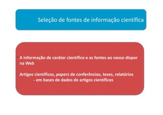 Seleção de fontes de informação científica




. A informação de caráter científico e as fontes ao nosso dispor
 na Web

 Artigos científicos, papers de conferências, teses, relatórios
        - em bases de dados de artigos científicos
 
